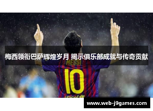 梅西领衔巴萨辉煌岁月 揭示俱乐部成就与传奇贡献