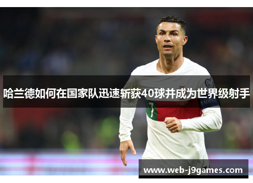 哈兰德如何在国家队迅速斩获40球并成为世界级射手
