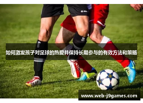 如何激发孩子对足球的热爱并保持长期参与的有效方法和策略