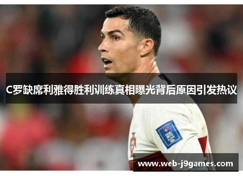C罗缺席利雅得胜利训练真相曝光背后原因引发热议