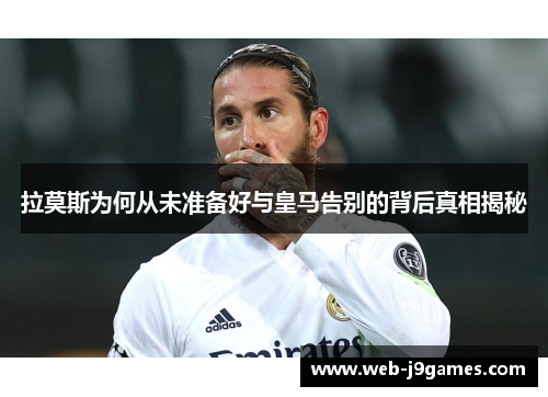 拉莫斯为何从未准备好与皇马告别的背后真相揭秘